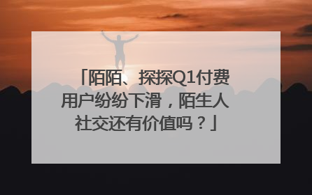 陌陌、探探Q1付费用户纷纷下滑，陌生人社交还有价值吗？